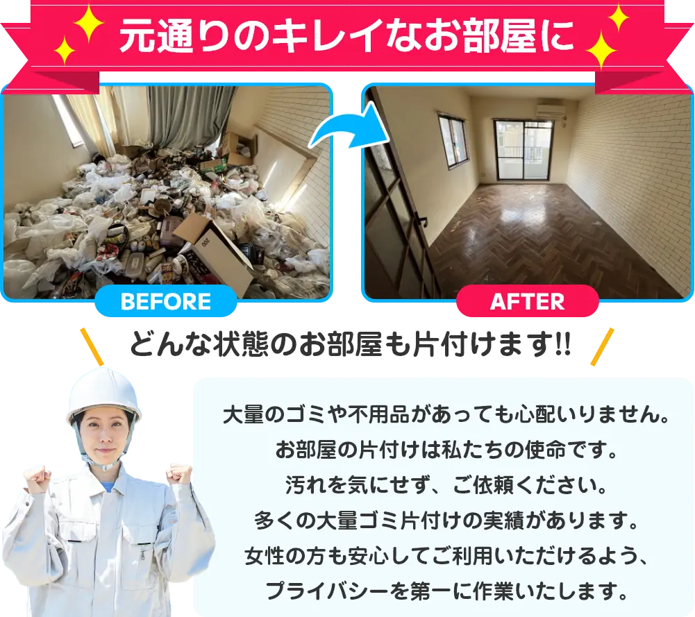 元通りのキレイなお部屋に。どんな状態のお部屋も片付けます。大量のゴミや不用品があっても心配いりません。お部屋の片付けは私たちの使命です。汚れを気にせず、ご依頼ください。多くの大量ゴミ片付けの実績があります。女性の方も安心してご利用いただけるよう、プライバシーを第一に作業いたします。