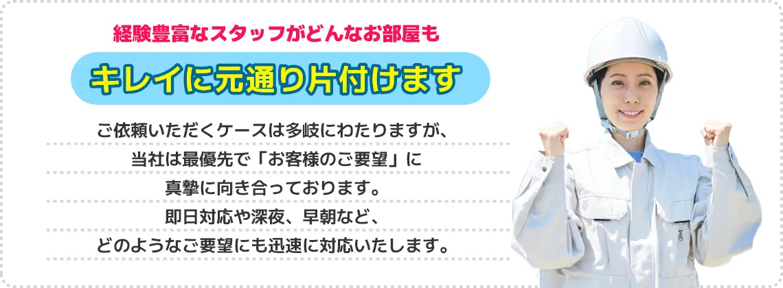 経験豊富なスタッフがどんなお部屋もキレイに元通り片付けます。ご依頼いただくケースは多岐にわたりますが、当社は最優先で「お客様のご要望」に真摯に向き合っております。即日対応や深夜、早朝など、どのようなご要望にも迅速に対応いたします。