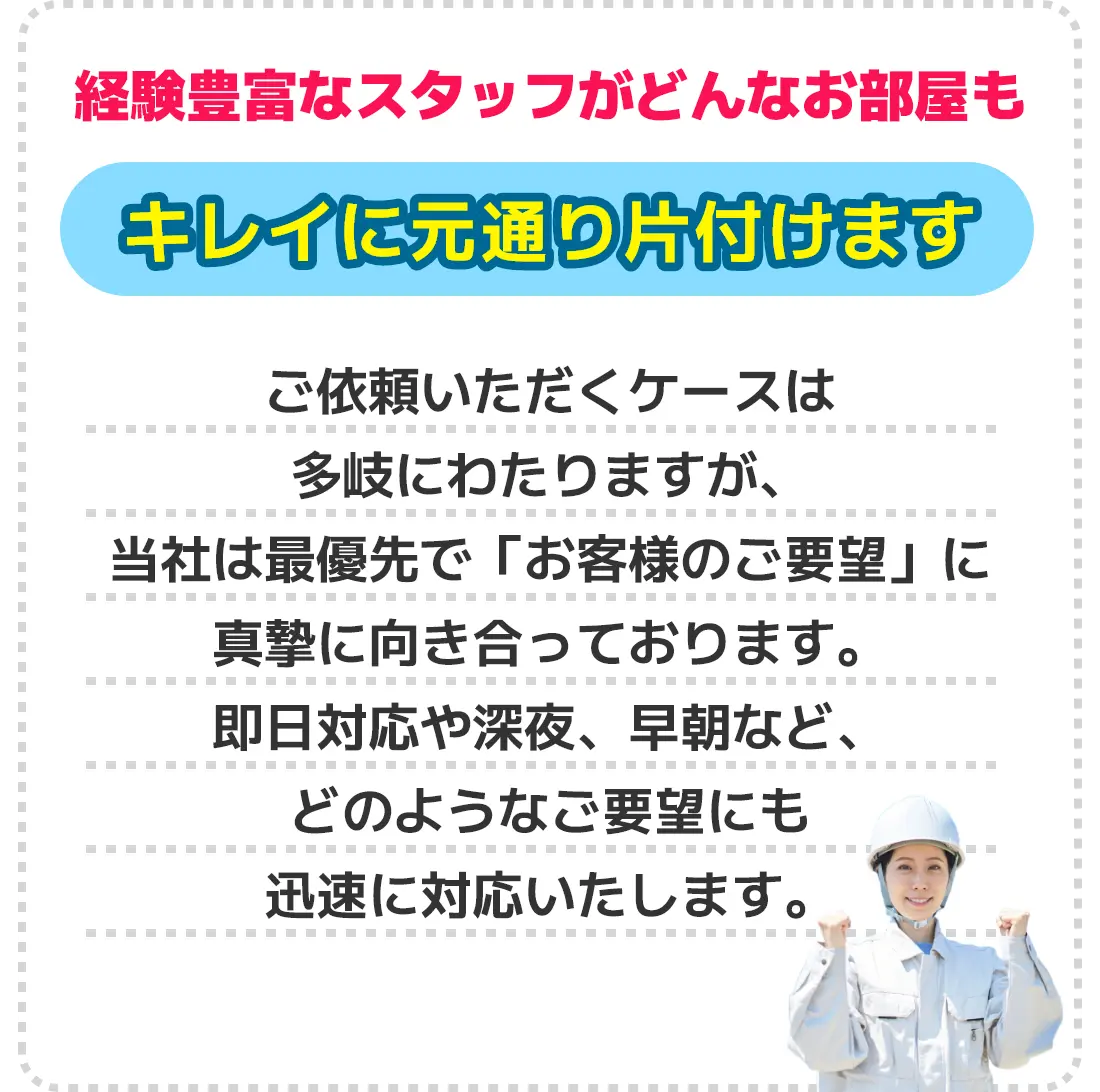 経験豊富なスタッフがどんなお部屋もキレイに元通り片付けます。ご依頼いただくケースは多岐にわたりますが、当社は最優先で「お客様のご要望」に真摯に向き合っております。即日対応や深夜、早朝など、どのようなご要望にも迅速に対応いたします。
