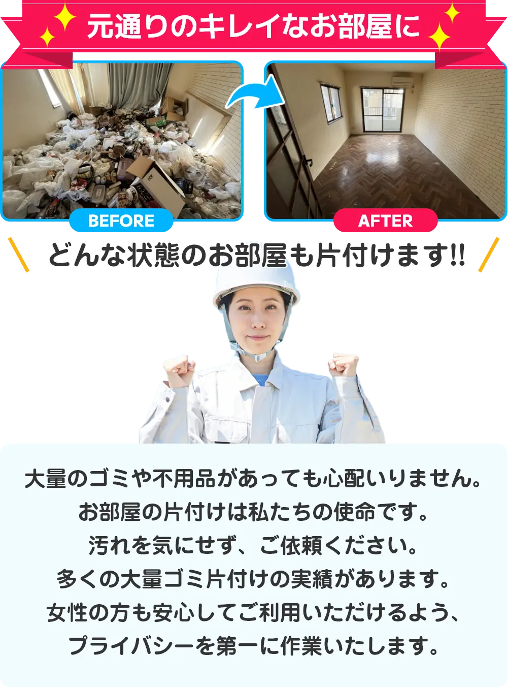 元通りのキレイなお部屋に。どんな状態のお部屋も片付けます。大量のゴミや不用品があっても心配いりません。お部屋の片付けは私たちの使命です。汚れを気にせず、ご依頼ください。多くの大量ゴミ片付けの実績があります。女性の方も安心してご利用いただけるよう、プライバシーを第一に作業いたします。
